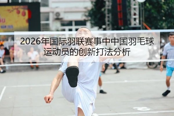 2026年国际羽联赛事中中国羽毛球运动员的创新打法分析
