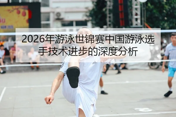 2026年游泳世锦赛中国游泳选手技术进步的深度分析