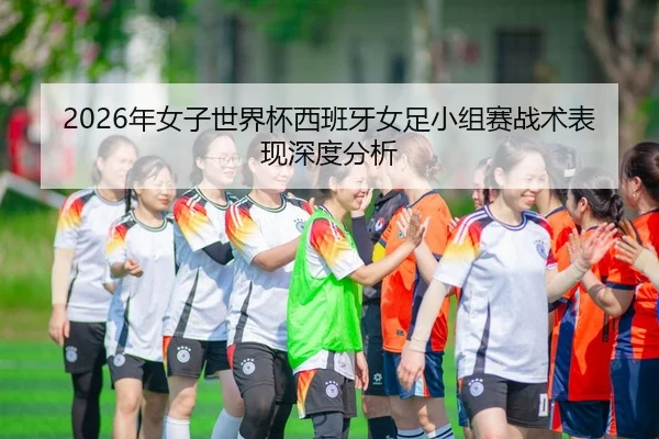 2026年女子世界杯西班牙女足小组赛战术表现深度分析