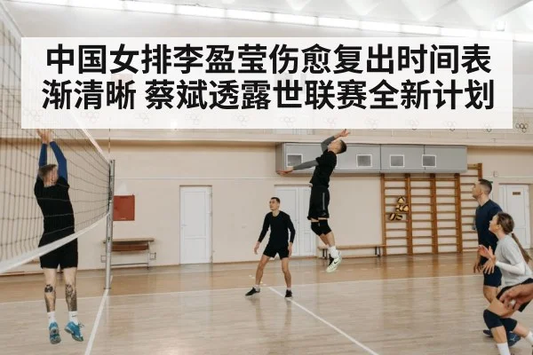 中国女排李盈莹伤愈复出时间表渐清晰 蔡斌透露世联赛全新计划